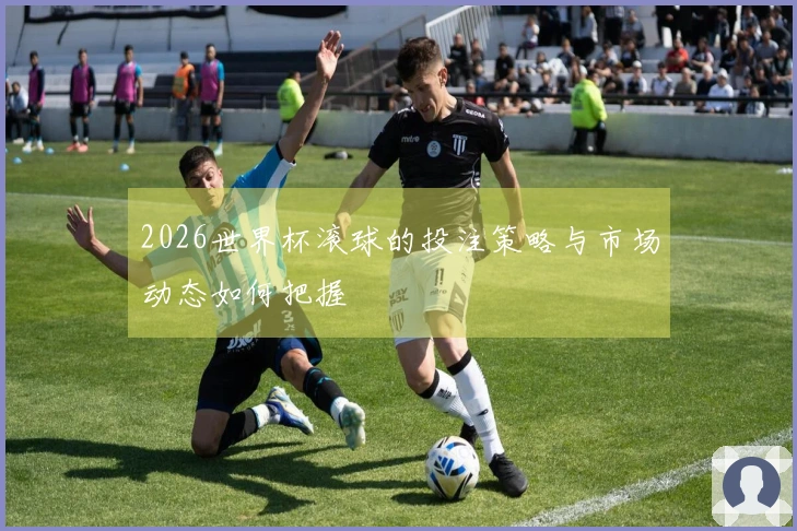 2026世界杯滚球的投注策略与市场动态如何把握